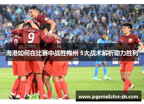 海港如何在比赛中战胜梅州 5大战术解析助力胜利 海港如何在比赛中战胜梅州 5大战术解析助力胜利