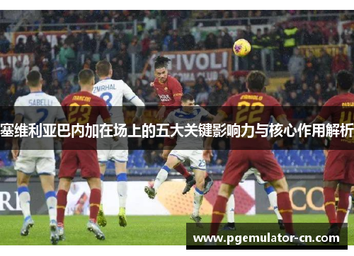 塞维利亚巴内加在场上的五大关键影响力与核心作用解析