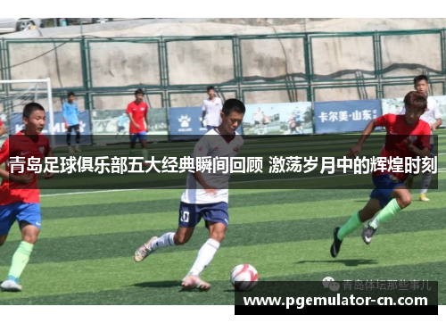 青岛足球俱乐部五大经典瞬间回顾 激荡岁月中的辉煌时刻