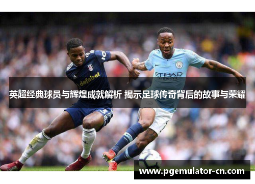 英超经典球员与辉煌成就解析 揭示足球传奇背后的故事与荣耀