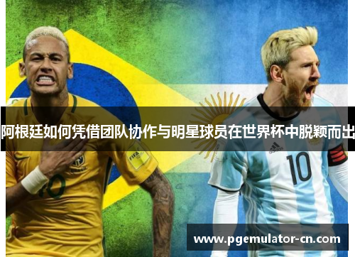 阿根廷如何凭借团队协作与明星球员在世界杯中脱颖而出