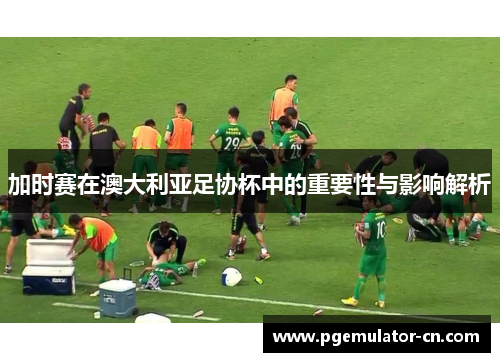 加时赛在澳大利亚足协杯中的重要性与影响解析