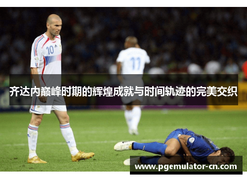 齐达内巅峰时期的辉煌成就与时间轨迹的完美交织