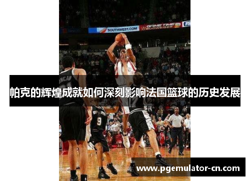 帕克的辉煌成就如何深刻影响法国篮球的历史发展