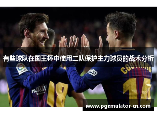 有些球队在国王杯中使用二队保护主力球员的战术分析 有些球队在国王杯中使用二队保护主力球员的战术分析
