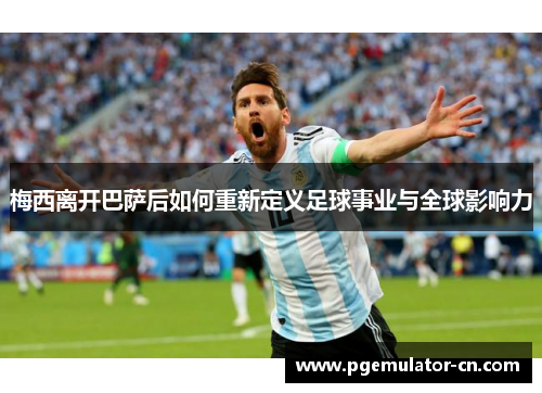 梅西离开巴萨后如何重新定义足球事业与全球影响力 梅西离开巴萨后如何重新定义足球事业与全球影响力