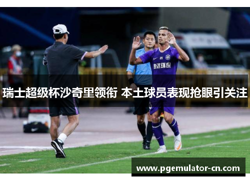 瑞士超级杯沙奇里领衔 本土球员表现抢眼引关注 瑞士超级杯沙奇里领衔 本土球员表现抢眼引关注