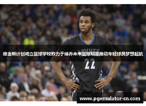维金斯计划成立篮球学校致力于培养未来篮球明星推动年轻球员梦想起航 维金斯计划成立篮球学校致力于培养未来篮球明星推动年轻球员梦想起航