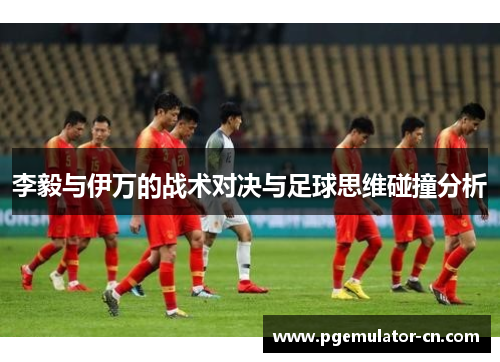 李毅与伊万的战术对决与足球思维碰撞分析