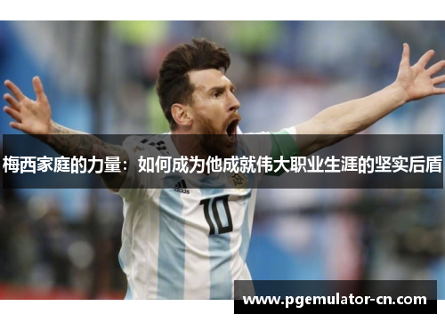 梅西家庭的力量：如何成为他成就伟大职业生涯的坚实后盾