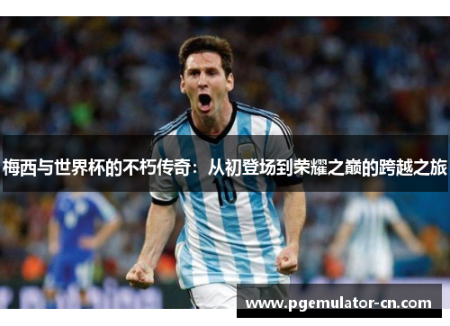 梅西与世界杯的不朽传奇：从初登场到荣耀之巅的跨越之旅