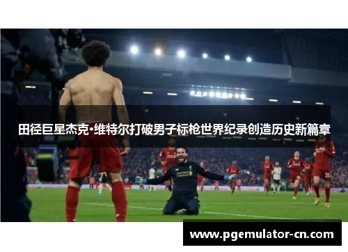 田径巨星杰克·维特尔打破男子标枪世界纪录创造历史新篇章 田径巨星杰克·维特尔打破男子标枪世界纪录创造历史新篇章