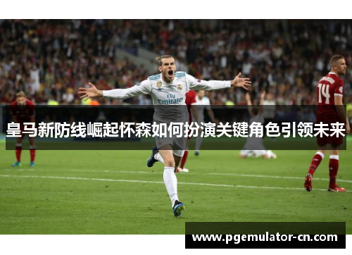 皇马新防线崛起怀森如何扮演关键角色引领未来 皇马新防线崛起怀森如何扮演关键角色引领未来