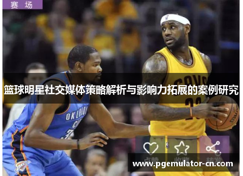 篮球明星社交媒体策略解析与影响力拓展的案例研究 篮球明星社交媒体策略解析与影响力拓展的案例研究