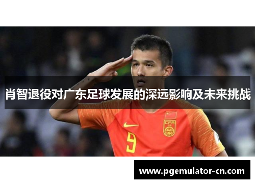 肖智退役对广东足球发展的深远影响及未来挑战 肖智退役对广东足球发展的深远影响及未来挑战